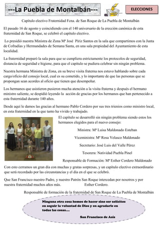 ELECCIONES---La Puebla de Montalbán---
Capítulo electivo Fraternidad Fcna. de San Roque de La Puebla de Montalbán
El pasado 16 de agosto y coincidiendo con el 140 aniversario de la erección canónica de esta
fraternidad de San Roque, se celebró el capítulo electivo.
Lo presidió nuestra Ministra de Zona Mª José Píriz Santos en la sala que compartimos con la Junta
de Cofradías y Hermandades de Semana Santa, en una sala propiedad del Ayuntamiento de esta
localidad.
La fraternidad preparó la sala para que se cumpliera estrictamente los protocolos de seguridad,
distancia de seguridad e higiene, para que el capítulo se pudiera celebrar sin ningún problema.
Nuestra hermana Ministra de Zona, en su breve visita fraterna nos estuvo hablando sobre cada
cargo/oficio del consejo local, cual es su cometido, y lo importante de que las personas que se
propongan sean acordes al oficio que tienen que desempeñar.
Los hermanos que asistieron pusieron mucha atención a la visita fraterna y después el hermano
ministro saliente, se despidió leyendo la acción de gracias por los hermanos que han pertenecido a
esta fraternidad durante 140 años.
Desde aquí le damos las gracias al hermano Pablo Cordero por sus tres trienios como ministro local,
en esta fraternidad en la que tanto ha vivido y trabajado.
El capítulo se desarrolló sin ningún problema siendo estos los
hermanos elegidos para el nuevo consejo:
Ministra: Mª Luisa Maldonado Esteban
Viceministra: Mª Rosa Velasco Maldonado
Secretario: José Luis del Valle Pérez
Tesorera: Natividad Puebla Pinel
Responsable de Formación: Mª Esther Cordero Maldonado
Con esto cerramos un gran día con muchas y gratas sorpresas, y un capítulo electivo extraordinario
que será recordado por las circunstancias y el día en el que se celebró.
Que San Francisco nuestro Padre, y nuestro Patrón San Roque intercedan por nosotros y por
nuestra fraternidad muchos años más. Esther Cordero.
Responsable de formación de la fraternidad de San Roque de La Puebla de Montalbán
Ninguna otra cosa hemos de hacer sino ser solícitos
en seguir la voluntad de Dios y en agradarle en
todas las cosas....
San Francisco de Asís
 