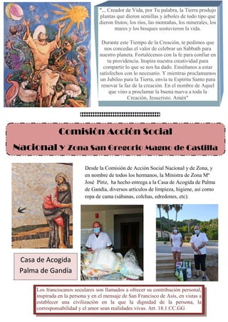 "... Creador de Vida, por Tu palabra, la Tierra produjo
plantas que dieron semillas y árboles de todo tipo que
dieron frutos; los ríos, las montañas, los minerales, los
mares y los bosques sostuvieron la vida.
Durante este Tiempo de la Creación, te pedimos que
nos concedas el valor de celebrar un Sabbath para
nuestro planeta. Fortalécenos con la fe para confiar en
tu providencia. Inspira nuestra creatividad para
compartir lo que se nos ha dado. Enséñanos a estar
satisfechos con lo necesario. Y mientras proclamamos
un Jubileo para la Tierra, envía tu Espíritu Santo para
renovar la faz de la creación. En el nombre de Aquel
que vino a proclamar la buena nueva a toda la
Creación, Jesucristo. Amén"
Comisión Acción Social
Nacional y Zona San Gregorio Magno de Castilla
Desde la Comisión de Acción Social Nacional y de Zona, y
en nombre de todos los hermanos, la Ministra de Zona Mª
José Píriz, ha hecho entrega a la Casa de Acogida de Palma
de Gandía, diversos artículos de limpieza, higiene, así como
ropa de cama (sábanas, colchas, edredones, etc).
Los franciscanos seculares son llamados a ofrecer su contribución personal,
inspirada en la persona y en el mensaje de San Francisco de Asís, en vistas a
establecer una civilización en la que la dignidad de la persona, la
corresponsabilidad y el amor sean realidades vivas. Art. 18.1 CC.GG
Casa de Acogida
Palma de Gandía
 