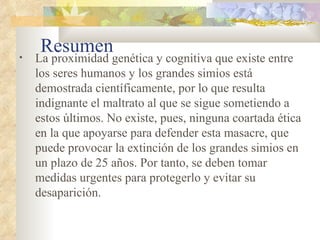 Resumen La proximidad genética y cognitiva que existe entre los seres humanos y los grandes simios está demostrada científicamente, por lo que resulta indignante el maltrato al que se sigue sometiendo a estos últimos. No existe, pues, ninguna coartada ética en la que apoyarse para defender esta masacre, que puede provocar la extinción de los grandes simios en un plazo de 25 años. Por tanto, se deben tomar medidas urgentes para protegerlo y evitar su desaparición. 