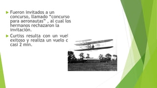  Fueron invitados a un
concurso, llamado “concurso
para aeronautas” , al cual los
hermanos rechazaron la
invitación.
 Curtiss resulta con un vuelo
exitoso y realiza un vuelo de
casi 2 min.
 