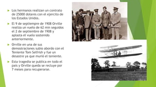  Los hermanos realizan un contrato
de 25000 dolares con el ejercito de
los Estados Unidos.
 El 9 de septiempre de 1908 Orville
realiza un vuelo de 62 min seguidos
el 2 de septiembre de 1908 y
aplasta el vuelo sostenido
anteriormente.
 Orville en una de sus
demostraciones subio abordo con el
Teniente Tom Selfrish y fue un
desastre ya que murió el teniente.
 Esta tragedia se publica en todo el
país y Orville queda se recluye por
7 meses para recuperarse.
 