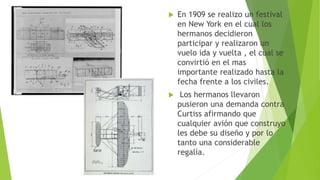  En 1909 se realizo un festival
en New York en el cual los
hermanos decidieron
participar y realizaron un
vuelo ida y vuelta , el cual se
convirtió en el mas
importante realizado hasta la
fecha frente a los civiles.
 Los hermanos llevaron
pusieron una demanda contra
Curtiss afirmando que
cualquier avión que construyo
les debe su diseño y por lo
tanto una considerable
regalía.
 