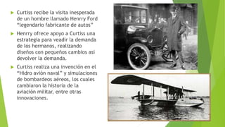  Curtiss recibe la visita inesperada
de un hombre llamado Henrry Ford
“legendario fabricante de autos”
 Henrry ofrece apoyo a Curtiss una
estrategia para veadir la demanda
de los hermanos, realizando
diseños con pequeños cambios asi
devolver la demanda.
 Curtiss realiza una invención en el
“Hidro avión naval” y simulaciones
de bombardeos aéreos, los cuales
cambiaron la historia de la
aviación militar, entre otras
innovaciones.
 