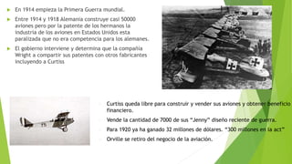  En 1914 empieza la Primera Guerra mundial.
 Entre 1914 y 1918 Alemania construye casi 50000
aviones pero por la patente de los hermanos la
industria de los aviones en Estados Unidos esta
paralizada que no era competencia para los alemanes.
 El gobierno interviene y determina que la compañía
Wright a compartir sus patentes con otros fabricantes
incluyendo a Curtiss
 Curtiss queda libre para construir y vender sus aviones y obtener beneficio
financiero.
 Vende la cantidad de 7000 de sus “Jenny” diseño reciente de guerra.
 Para 1920 ya ha ganado 32 millones de dólares. “300 millones en la act”
 Orville se retiro del negocio de la aviación.
 