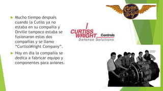  Mucho tiempo después
cuando la Cutiss ya no
estaba en su compañía y
Orville tampoco estaba se
fusionaron estas dos
compañías y se llamo
“CurtissWright Company”.
 Hoy en dia la compañía se
dedica a fabricar equipo y
componentes para aviones.
 