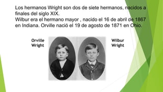 Los hermanos Wright son dos de siete hermanos, nacidos a
finales del siglo XIX.
Wilbur era el hermano mayor , nacido el 16 de abril de 1867
en Indiana. Orville nació el 19 de agosto de 1871 en Ohio.
Orville
Wright
Wilbur
Wright
 