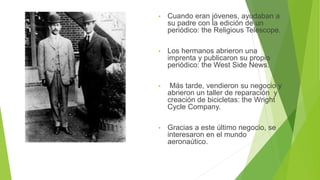 • Cuando eran jóvenes, ayudaban a
su padre con la edición de un
periódico: the Religious Telescope.
• Los hermanos abrieron una
imprenta y publicaron su propio
periódico: the West Side News.
• Más tarde, vendieron su negocio y
abrieron un taller de reparación y
creación de bicicletas: the Wright
Cycle Company.
• Gracias a este último negocio, se
interesaron en el mundo
aeronaútico.
 