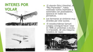  El alemán Otto Lilienthal, el
“Rey Planeador”, había
realizado vuelos repetidos y
sostenidos con planeadores,
aparecía en todos los
periódicos.
 Los hermanos se sintieron muy
atraídos por este suceso.
 El estadounidense Samuel
Langley consiguió hacer volar
en 1896 un prototipo a escala,
no tripulado, de una máquina
voladora de vapor.
INTERES POR
VOLAR
 