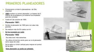 PRIMEROS PLANEADORES
 Comenzaron a imitar lo planeadores de Otto
Lilienthal
 1900:prueban su primer planeador, un biplano de 5
metros de envergadura y el sistema fue empleado
para las cometas.
 Vuela el 5 de octubre de 1900.
• Planeador 1901:
 Similar al planeador de 1900 pero con alas más
grandes.
 Se realizan más de 50 vuelos con él.
 No fue manejado por nadie
• Planeador 1902
1. Sus alas eran más estrechas.
2. Se utiliza el túnel de viento para ver si el planeador
sería capaz de volar.
3. Se le aplica un timón vertical para mejorar el control
de las alas.
4. Este planeador ya podía ser pilotado.
 