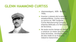 GLENN HAMMOND CURTISS
 (Hammondsport, 1878 - Buffalo,
1930).
 Inventor y pionero de la aviación
estadounidense. Curtiss comenzó
su carrera en 1901 fundando
Curtiss Manufacturing Company,
empresa dedicada a la fabricación
de bicicletas.
 No tardo mucho tiempo en diseñar
y construir un motor para impulsar
estas bicicletas, introduciéndose
de este modo en la incipiente
industria motociclista.
 