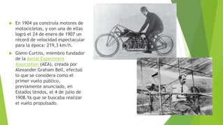  En 1904 ya construía motores de
motocicletas, y con una de ellas
logró el 24 de enero de 1907 un
récord de velocidad espectacular
para la época: 219,3 km/h.
 Glenn Curtiss, miembro fundador
de la Aerial Experiment
Association (AEA), creada por
Alexander Graham Bell, efectuó
lo que se considera como el
primer vuelo público,
previamente anunciado, en
Estados Unidos, el 4 de julio de
1908.Ya que se buscaba realizar
el vuelo propulsado.
 