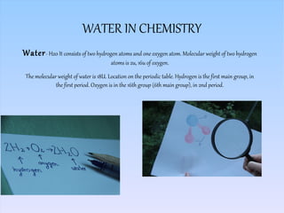 WATER IN CHEMISTRY
Water- H20 It consists of two hydrogen atoms and one oxygen atom. Molecular weight of two hydrogen
atoms is 2u, 16u of oxygen.
The molecular weight of water is 18U. Location on the periodic table. Hydrogen is the first main group, in
the first period. Oxygen is in the 16th group (6th main group), in 2nd period.
 