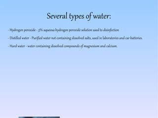 Several types of water:
- Hydrogen peroxide - 3% aqueous hydrogen peroxide solution used to disinfection
- Distilled water - Purified water not containing dissolved salts, used in laboratories and car batteries.
- Hard water - water containing dissolved compounds of magnesium and calcium.
 