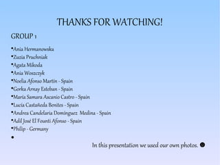 THANKS FOR WATCHING!
GROUP 1
●
Ania Hermanowska
●
Zuzia Pruchniak
●
Agata Mikoda
●
Ania Woszczyk
●
Noelia Afonso Martín - Spain
●
Gorka Arnay Esteban - Spain
●
María Samara Ascanio Castro - Spain
●
Lucía Castañeda Benites - Spain
●
Andrea Candelaria Domínguez Medina - Spain
●
Adil José El Founti Afonso - Spain
●
Philip - Germany
●
In this presentation we used our own photos. ☻
 