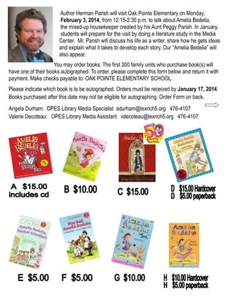 Author Herman Parish will visit Oak Pointe Elementary on Monday,
February 3, 2014, from 12:15-2:30 p.m. to talk about Amelia Bedelia,
the mixed-up housekeeper created by his Aunt Peggy Parish. In January,
students will prepare for the visit by doing a literature study in the Media
Center. Mr. Parish will discuss his life as a writer, share how he gets ideas
and explain what it takes to develop each story. Our “Amelia Bedelia” will
also appear.
You may order books. The first 300 family units who purchase book(s) will
have one of their books autographed. To order, please complete this form below and return it with
payment. Make checks payable to: OAK POINTE ELEMENTARY SCHOOL.
Please indicate which book is to be autographed. Orders must be received by January 17, 2014.
Books purchased after this date may not be eligible for autographing. Order Form on back.
Angela Durham: OPES Library Media Specialist adurham@lexrich5.org 476-4107
Valerie Decoteau: OPES Library Media Assistant vdecoteau@lexrich5.org 476-4107

 