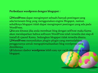 Perbedaan wordpress dengan blogspot :
WordPress dapat mengimport sebuah/banyak postingan yang
ada/tertanam blog yang menggunakan engine Blogspot, namun
sebaliknya blogspot tidah dapat mengimport postingan yang ada pada
WordPress.
Secara khusus jika anda membuat blog dengan selfhost maka Kamu
akan mendapatkan bahwa software WordPress telah tersedia dan siap di
install di cpanel Kamu. Sedangkan blogspot tidak tersedia disana.
WordPress menyediakan plugin-plugin yang memudahkan
penggunanya untuk mengoptimalisasikan blog wordpress yang
dimilikinya.
Halaman dasbor wordpress lebih easy eye cacth dibanding dengan
blogspot.
 