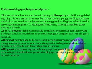 Perbedaan blogspot dengan wordpress :
Untuk custom domain atau domain berbayar, Blogspot pasti lebih unggul dari
segi biaya, karena tanpa harus membeli paket hosting, pengguna Blogspot dapat
melakukan custom domain dengan tetap menggunakan Blogspot sebagai media
servernya(amazing kan^^). Sedangkan WordPress, kita wajib membeli paket
hosting + domain.
Fitur di blogspot lebih user friendly, contohnya seperti fitur edit theme yang
berfungsi untuk memudahkan user untuk mengedit template dari web blogspot
tersebut.
Blogspot memberikan full access untuk penggunaannya meskipun Kamu
menggunakannya secara cuma-cuma atau geratis, sedangkan wordpress harus
bayar terlebih dahulu untuk mendapatkan itu semua.
Blogspot lebih cocok bagi pemula yang ingin membuat blog secara gratis
namun ingin memiliki kuasa penuh atas blognya dan juga ingin mencoba
bermain adsense
 