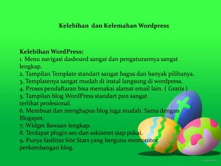 Kelebihan dan Kelemahan Wordpress
Kelebihan WordPress:
1. Menu navigasi dasboard sangat dan pengaturannya sangat
lengkap.
2. Tampilan Template standart sangat bagus dan banyak pilihanya.
3. Templatenya sangat mudah di instal langsung di wordpress.
4. Proses pendaftaran bisa memakai alamat email lain. ( Gratis )
5. Tampilan blog WordPress standart pun sangat
terlihat profesional.
6. Membuat dan menghapus blog juga mudah. Sama dengan
Blogspot.
7. Widget Bawaan lengkap.
8. Terdapat plugin seo dan askismet siap pakai.
9. Punya fasilitas Site Stats yang berguna memonitor
perkembangan blog.
 