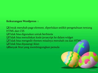 Kekurangan Wordpress :
Untuk merubah page element, diperlukan sedikit pengetahuan tentang
HTML dan CSS
Tidak bisa digunakan untuk berbisnis
Tidak bisa menuliskan kode javascript ke dalam widget
Tidak bisa mengedit themes misalnya merubah css dan HTML
Tidak bisa dipasangi iklan
Banyak fitur yang membingungkan pemula
 