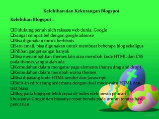 Kelebihan dan Kekurangan Blogspot
Kelebihan Blogspot :
Didukung penuh oleh raksasa web dunia, Google
Sangat compatibel dengan google adsense
Bisa digunakan untuk berbisnis
Satu email, bisa digunakan untuk membuat beberapa blog sekaligus
Pilihan gadget sangat banyak
Bisa menambahkan themes lain atau merubah kode HTML dan CSS
pada themes yang sudah ada
Kemudahan dalam mengatur page elements (hanya drag and drop)
Kemudahan dalam merubah warna themes
Bisa dipasang kode HTML sendiri dan Javascript
Bulit-in editor yang sederhana dengan dual mode yaitu HTML dan
text biasa
Blog pada blogspot lebih cepat di-index oleh mesin pencari
khususnya Google dan biasanya cepat berada pada urutan teratas hasil
pencarian
 