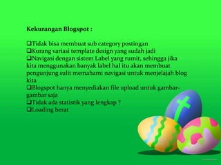 Kekurangan Blogspot :
Tidak bisa membuat sub category postingan
Kurang variasi template design yang sudah jadi
Navigasi dengan sistem Label yang rumit, sehingga jika
kita menggunakan banyak label hal itu akan membuat
pengunjung sulit memahami navigasi untuk menjelajah blog
kita
Blogspot hanya menyediakan file upload untuk gambar-
gambar saja
Tidak ada statistik yang lengkap ?
Loading berat
 