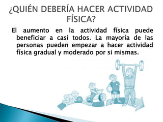 El aumento en la actividad física puede
beneficiar a casi todos. La mayoría de las
personas pueden empezar a hacer actividad
física gradual y moderado por si mismas.
 