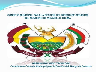 CONSEJO MUNICIPAL PARA LA GESTION DEL RIESGO DE DESASTRE
           DEL MUNICIPIO DE VENADILLO TOLIMA.




                  HERMAN ROLANDO TRONCOSO
  Coordinador Consejo Municipal para la Gestión del Riesgo de Desastre
 