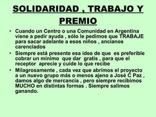 SOLIDARIDAD , TRABAJO Y PREMIO Cuando un Centro o una Comunidad en Argentina viene a pedir ayuda , sólo le pedimos que TRABAJE para sacar adelante a esos niños , ancianos  carenciados Siempre está presente esa idea de que  es preferible cobrar un mínimo  que dar  gratis , para que el receptor  aprecie y cuide lo que recibe Milagrosamente , cada vez que abrimos el proyecto a un nuevo grupo más o menos ajeno a José C Paz , damos algo de mercancía , pero siempre recibimos MUCHO en distintas formas . Siempre salimos ganando. 