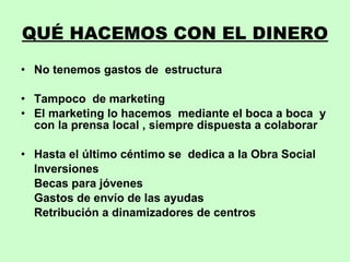 QUÉ HACEMOS CON EL DINERO No tenemos gastos de  estructura Tampoco  de marketing El marketing lo hacemos  mediante el boca a boca  y con la prensa local , siempre dispuesta a colaborar Hasta el último céntimo se  dedica a la Obra Social Inversiones Becas para jóvenes Gastos de envío de las ayudas Retribución a dinamizadores de centros 