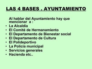 LAS 4 BASES . AYUNTAMIENTO Al hablar del Ayuntamiento hay que mencionar  a : La Alcaldía El Comité de Hermanamiento El Departamento de Bienestar social El Departamento de Cultura El Polideportivo La Policía municipal Servicios generales Hacienda etc.. 
