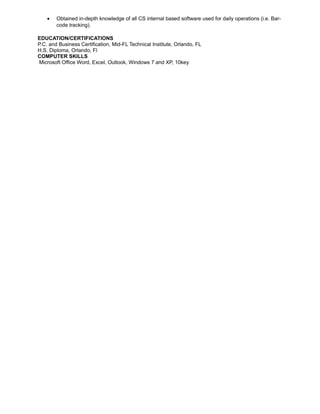• Obtained in-depth knowledge of all CS internal based software used for daily operations (i.e. Bar-
code tracking).
EDUCATION/CERTIFICATIONS
P.C. and Business Certification, Mid-FL Technical Institute, Orlando, FL
H.S. Diploma, Orlando, Fl
COMPUTER SKILLS
Microsoft Office Word, Excel, Outlook, Windows 7 and XP, 10key
 