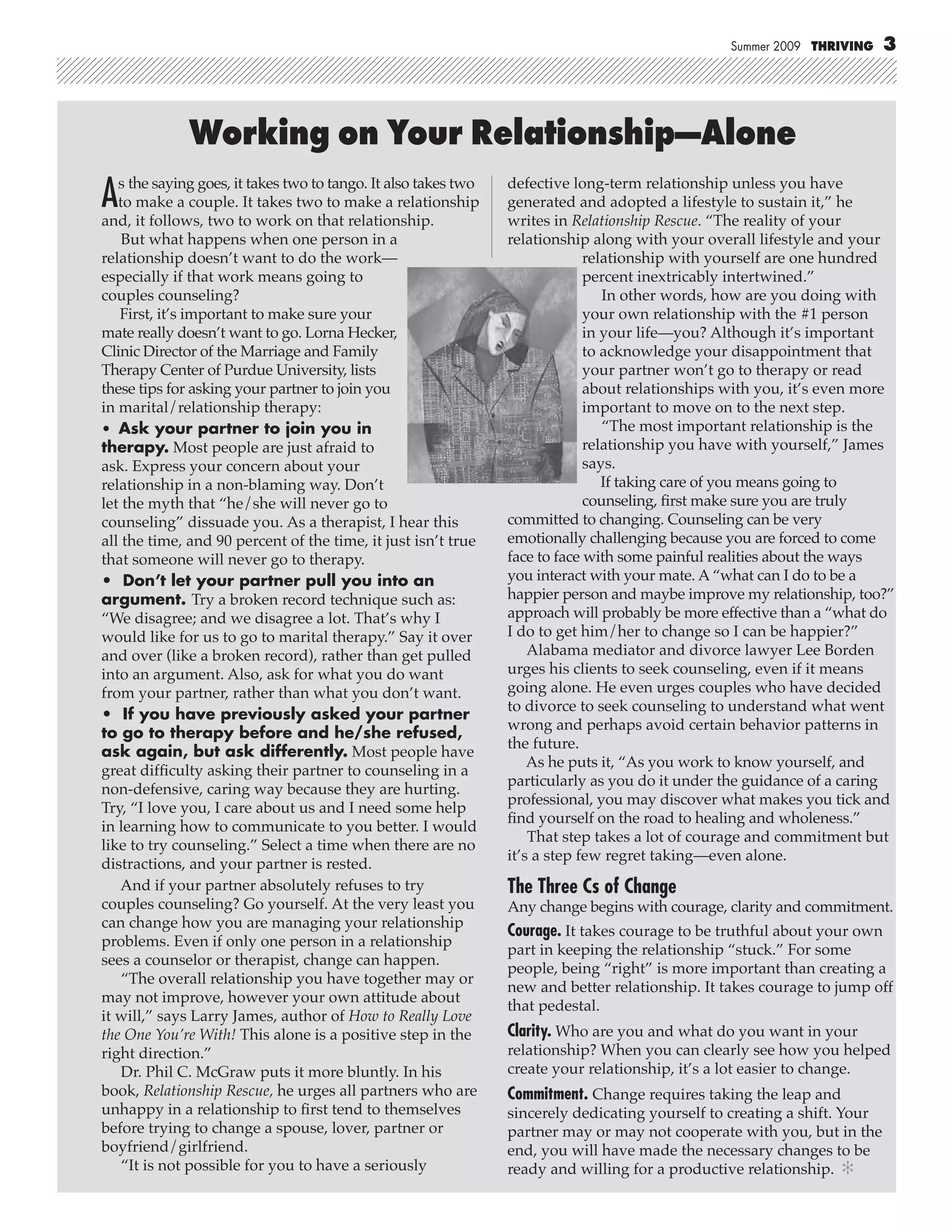 Summer 2009 THRIVING     3




              Working on Your Relationship—Alone
A  s the saying goes, it takes two to tango. It also takes two
   to make a couple. It takes two to make a relationship
and, it follows, two to work on that relationship.
                                                                 defective long-term relationship unless you have
                                                                 generated and adopted a lifestyle to sustain it,” he
                                                                 writes in Relationship Rescue. “The reality of your
    But what happens when one person in a                        relationship along with your overall lifestyle and your
relationship doesn’t want to do the work—                                     relationship with yourself are one hundred
especially if that work means going to                                        percent inextricably intertwined.”
couples counseling?                                                              In other words, how are you doing with
   First, it’s important to make sure your                                    your own relationship with the #1 person
mate really doesn’t want to go. Lorna Hecker,                                 in your life—you? Although it’s important
Clinic Director of the Marriage and Family                                    to acknowledge your disappointment that
Therapy Center of Purdue University, lists                                    your partner won’t go to therapy or read
these tips for asking your partner to join you                                about relationships with you, it’s even more
in marital/relationship therapy:                                              important to move on to the next step.
• Ask your partner to join you in                                                “The most important relationship is the
therapy. Most people are just afraid to                                       relationship you have with yourself,” James
ask. Express your concern about your                                          says.
relationship in a non-blaming way. Don’t                                         If taking care of you means going to
let the myth that “he/she will never go to                                    counseling, ﬁrst make sure you are truly
counseling” dissuade you. As a therapist, I hear this            committed to changing. Counseling can be very
all the time, and 90 percent of the time, it just isn’t true     emotionally challenging because you are forced to come
that someone will never go to therapy.                           face to face with some painful realities about the ways
• Don’t let your partner pull you into an                        you interact with your mate. A “what can I do to be a
argument. Try a broken record technique such as:                 happier person and maybe improve my relationship, too?”
“We disagree; and we disagree a lot. That’s why I                approach will probably be more effective than a “what do
would like for us to go to marital therapy.” Say it over         I do to get him/her to change so I can be happier?”
and over (like a broken record), rather than get pulled              Alabama mediator and divorce lawyer Lee Borden
into an argument. Also, ask for what you do want                 urges his clients to seek counseling, even if it means
from your partner, rather than what you don’t want.              going alone. He even urges couples who have decided
                                                                 to divorce to seek counseling to understand what went
• If you have previously asked your partner
                                                                 wrong and perhaps avoid certain behavior patterns in
to go to therapy before and he/she refused,
                                                                 the future.
ask again, but ask differently. Most people have
                                                                     As he puts it, “As you work to know yourself, and
great difﬁculty asking their partner to counseling in a
                                                                 particularly as you do it under the guidance of a caring
non-defensive, caring way because they are hurting.
                                                                 professional, you may discover what makes you tick and
Try, “I love you, I care about us and I need some help
                                                                 ﬁnd yourself on the road to healing and wholeness.”
in learning how to communicate to you better. I would
                                                                     That step takes a lot of courage and commitment but
like to try counseling.” Select a time when there are no
                                                                 it’s a step few regret taking—even alone.
distractions, and your partner is rested.
    And if your partner absolutely refuses to try                The Three Cs of Change
couples counseling? Go yourself. At the very least you           Any change begins with courage, clarity and commitment.
can change how you are managing your relationship
                                                                 Courage. It takes courage to be truthful about your own
problems. Even if only one person in a relationship
                                                                 part in keeping the relationship “stuck.” For some
sees a counselor or therapist, change can happen.
                                                                 people, being “right” is more important than creating a
    “The overall relationship you have together may or
                                                                 new and better relationship. It takes courage to jump off
may not improve, however your own attitude about
                                                                 that pedestal.
it will,” says Larry James, author of How to Really Love
the One You’re With! This alone is a positive step in the        Clarity. Who are you and what do you want in your
right direction.”                                                relationship? When you can clearly see how you helped
    Dr. Phil C. McGraw puts it more bluntly. In his              create your relationship, it’s a lot easier to change.
book, Relationship Rescue, he urges all partners who are         Commitment. Change requires taking the leap and
unhappy in a relationship to ﬁrst tend to themselves             sincerely dedicating yourself to creating a shift. Your
before trying to change a spouse, lover, partner or              partner may or may not cooperate with you, but in the
boyfriend/girlfriend.                                            end, you will have made the necessary changes to be
    “It is not possible for you to have a seriously              ready and willing for a productive relationship. ✻
 