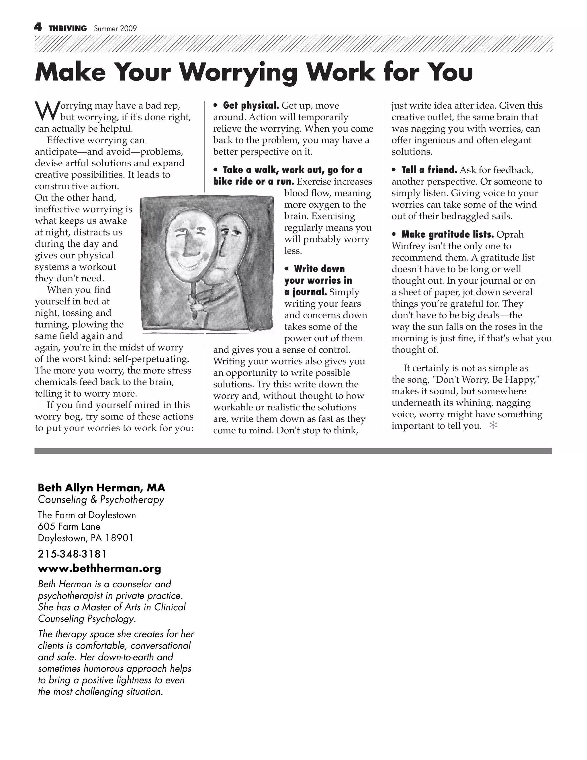 4   THRIVING Summer 2009




Make Your Worrying Work for You
W       orrying may have a bad rep,
        but worrying, if it's done right,
can actually be helpful.
                                            • Get physical. Get up, move
                                            around. Action will temporarily
                                            relieve the worrying. When you come
                                                                                     just write idea after idea. Given this
                                                                                     creative outlet, the same brain that
                                                                                     was nagging you with worries, can
   Effective worrying can                   back to the problem, you may have a      offer ingenious and often elegant
anticipate—and avoid—problems,              better perspective on it.                solutions.
devise artful solutions and expand
creative possibilities. It leads to         • Take a walk, work out, go for a        • Tell a friend. Ask for feedback,
constructive action.                        bike ride or a run. Exercise increases   another perspective. Or someone to
On the other hand,                                           blood ﬂow, meaning      simply listen. Giving voice to your
ineffective worrying is                                      more oxygen to the      worries can take some of the wind
what keeps us awake                                          brain. Exercising       out of their bedraggled sails.
at night, distracts us                                       regularly means you
                                                             will probably worry     • Make gratitude lists. Oprah
during the day and                                                                   Winfrey isn't the only one to
gives our physical                                           less.
                                                                                     recommend them. A gratitude list
systems a workout                                             • Write down           doesn't have to be long or well
they don't need.                                              your worries in        thought out. In your journal or on
   When you ﬁnd                                               a journal. Simply      a sheet of paper, jot down several
yourself in bed at                                            writing your fears     things you’re grateful for. They
night, tossing and                                            and concerns down      don't have to be big deals—the
turning, plowing the                                          takes some of the      way the sun falls on the roses in the
same ﬁeld again and                                           power out of them      morning is just ﬁne, if that's what you
again, you're in the midst of worry         and gives you a sense of control.        thought of.
of the worst kind: self-perpetuating.       Writing your worries also gives you
The more you worry, the more stress         an opportunity to write possible            It certainly is not as simple as
chemicals feed back to the brain,           solutions. Try this: write down the      the song, "Don't Worry, Be Happy,"
telling it to worry more.                   worry and, without thought to how        makes it sound, but somewhere
    If you ﬁnd yourself mired in this       workable or realistic the solutions      underneath its whining, nagging
worry bog, try some of these actions        are, write them down as fast as they     voice, worry might have something
to put your worries to work for you:        come to mind. Don't stop to think,       important to tell you. ✻




Beth Allyn Herman, MA
Counseling & Psychotherapy
The Farm at Doylestown
605 Farm Lane
Doylestown, PA 18901
215-348-3181
www.bethherman.org
Beth Herman is a counselor and
psychotherapist in private practice.
She has a Master of Arts in Clinical
Counseling Psychology.
The therapy space she creates for her
clients is comfortable, conversational
and safe. Her down-to-earth and
sometimes humorous approach helps
to bring a positive lightness to even
the most challenging situation.
 