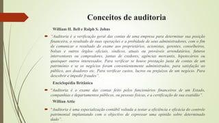 Conceitos de auditoria
William H. Bell e Ralph S. Johns
 “Auditoria é a verificação geral das contas de uma empresa para determinar sua posição
financeira, o resultado de suas operações e a probidade de seus administradores, com o fim
de comunicar o resultado do exame aos proprietários, acionistas, gerentes, conselheiros,
bolsas e outros órgãos oficiais, síndicos, atuais ou prováveis arrendatários, futuros
interventores ou compradores, juntas de credores, agências mercantis, hipotecários ou
quaisquer outros interessados. Para verificar se houve prestação justa de contas de um
património e se os negócios foram convenientemente administrados, para satisfação ao
público, aos doadores etc. Para verificar custos, lucros ou prejuízos de um negócio. Para
descobrir e impedir fraudes”.
Enciclopédia Britânica
 “Auditoria é o exame das contas feito pelos funcionários financeiros de um Estado,
companhias e departamentos públicos, ou pessoas físicas, e a certificação de sua exatidão”.
Willian Attie
 “Auditoria é uma especialização contábil voltada a testar a eficiência e eficácia do controle
patrimonial implantando com o objectivo de expressar uma opinião sobre determinado
dado”.
 