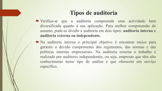Tipos de auditoria
 Verifica-se que a auditoria compreende uma actividade bem
diversificada quanto à sua aplicação. Para melhor compreensão do
assunto, pode-se dividir a auditoria em dois tipos: auditoria interna e
auditoria externa ou independente.
 Na auditoria interna o principal objetivo é encontrar meios para
garantir o devido cumprimento dos regimentos, das normas e das
políticas internas empresariais. Na auditoria externa o trabalho é
realizado por auditores independentes, ou seja, empresas que têm alto
conhecimento nesse tipo de análise e que oferecem um serviço
específico.
 