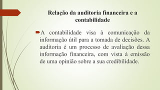 Relação da auditoria financeira e a
contabilidade
A contabilidade visa à comunicação da
informação útil para a tomada de decisões. A
auditoria é um processo de avaliação dessa
informação financeira, com vista à emissão
de uma opinião sobre a sua credibilidade.
 