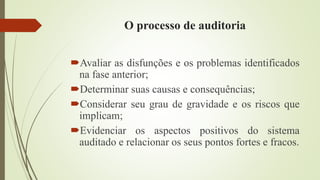 O processo de auditoria
Avaliar as disfunções e os problemas identificados
na fase anterior;
Determinar suas causas e consequências;
Considerar seu grau de gravidade e os riscos que
implicam;
Evidenciar os aspectos positivos do sistema
auditado e relacionar os seus pontos fortes e fracos.
 