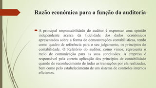 Razão económica para a função da auditoria
 A principal responsabilidade do auditor é expressar uma opinião
independente acerca da fidelidade dos dados econômicos
apresentados sobre a forma de demonstrações contabilísticas, tendo
como quadro de referência para o seu julgamento, os princípios de
contabilidade. O Relatório do auditor, como vimos, representa o
meio de comunicação para as suas conclusões. A empresa é
responsável pela correta aplicação dos princípios de contabilidade
quando do reconhecimento de todas as transações por ela realizadas,
bem como pelo estabelecimento de um sistema de controles internos
eficientes.
 