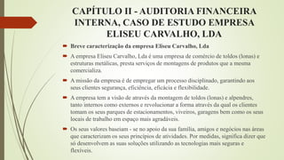 CAPÍTULO II - AUDITORIA FINANCEIRA
INTERNA, CASO DE ESTUDO EMPRESA
ELISEU CARVALHO, LDA
 Breve caracterização da empresa Eliseu Carvalho, Lda
 A empresa Eliseu Carvalho, Lda é uma empresa de comércio de toldos (lonas) e
estruturas metálicas, presta serviços de montagens de produtos que a mesma
comercializa.
 A missão da empresa é de empregar um processo disciplinado, garantindo aos
seus clientes segurança, eficiência, eficácia e flexibilidade.
 A empresa tem a visão de através da montagem de toldos (lonas) e alpendres,
tanto internos como externos e revolucionar a forma através da qual os clientes
tomam os seus parques de estacionamentos, viveiros, garagens bem como os seus
locais de trabalho em espaço mais agradáveis.
 Os seus valores baseiam - se no apoio da sua família, amigos e negócios nas áreas
que caracterizam os seus princípios de atividades. Por medidas, significa dizer que
só desenvolvem as suas soluções utilizando as tecnologias mais seguras e
flexíveis.
 