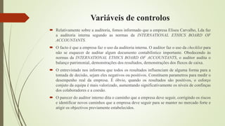 Variáveis de controlos
 Relativamente sobre a auditoria, fomos informado que a empresa Eliseu Carvalho, Lda faz
a auditoria interna segundo as normas da INTERNATIONAL ETHICS BOARD OF
ACCOUNTANTS.
 O facto é que a empresa faz o uso da auditoria interna. O auditor faz o uso da checklist para
não se esquecer de auditar algum documento contabílistico importante. Obedecendo às
normas da INTERNATIONAL ETHICS BOARD OF ACCOUNTANTS, o auditor audita o
balanço patrimonial, demonstrações dos resultados, demonstrações dos fluxos de caixa.
 O entrevistado nos informou que todos os resultados influenciam de alguma forma para a
tomada de decisão, sejam eles negativos ou positivos. Constituem parametros para medir o
desempenho real da empresa. É óbvio, quando os resultados são positivos, o esforço
conjuto da equipa é mais valorizado, aumentando significativamente os níveis de confinças
dos colaboradores e a coesão.
 O parecer do auditor interno dita o caminho que a empresa deve seguir, corrigindo os riscos
e identificar novos caminhos que a empresa deve seguir para se manter no mercado forte e
atigir os objectivos previamente estabelecidos.
 
