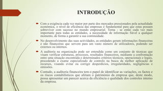 INTRODUÇÃO
 Com a exigência cada vez maior por parte dos mercados pressionados pela actualidade
económica, o nível de eficiência das empresas é fundamental para que estas possam
sobreviver com sucesso no mundo empresarial. Torna - se então cada vez mais
importante para todas as entidades, a necessidade de informação fiável a qualquer
momento, de forma a garantir a sua continuidade.
 No desenvolvimento das suas actividades, as entidades geram informações financeiras
e não financeiras que servem para um vasto número de utilizadores, podendo ser
externos ou internos.
 A auditoria na organização pode ser entendida como um conjunto de técnicas que
visam verificar estruturas, processos, resultados financeiros, mediante a confrontação
entre uma situação encontrada e determinados critérios técnicos, operacionais e legais,
procedendo a exame especializado de controlo na busca da melhor aplicação de
recursos, visando evitar ou corrigir desperdícios, irregularidades, negligências e
omissões.
 Contudo, a auditoria financeira tem o papel de identificar as variações, os factos e
os riscos contabilísticos que afetam o património da empresa que, deste modo,
possa apresentar um parecer acerca da eficiência e qualidade dos controles interno
da empresa.
 