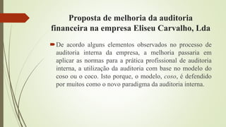 Proposta de melhoria da auditoria
financeira na empresa Eliseu Carvalho, Lda
De acordo alguns elementos observados no processo de
auditoria interna da empresa, a melhoria passaria em
aplicar as normas para a prática profissional de auditoria
interna, a utilização da auditoria com base no modelo do
coso ou o coco. Isto porque, o modelo, coso, é defendido
por muitos como o novo paradigma da auditoria interna.
 