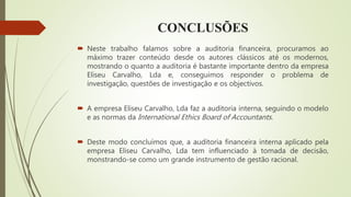 CONCLUSÕES
 Neste trabalho falamos sobre a auditoria financeira, procuramos ao
máximo trazer conteúdo desde os autores clássicos até os modernos,
mostrando o quanto a auditoria é bastante importante dentro da empresa
Eliseu Carvalho, Lda e, conseguimos responder o problema de
investigação, questões de investigação e os objectivos.
 A empresa Eliseu Carvalho, Lda faz a auditoria interna, seguindo o modelo
e as normas da International Ethics Board of Accountants.
 Deste modo concluímos que, a auditoria financeira interna aplicado pela
empresa Eliseu Carvalho, Lda tem influenciado à tomada de decisão,
monstrando-se como um grande instrumento de gestão racional.
 