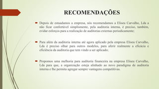 RECOMENDAÇÕES
 Depois de estuadamos a empresa, nós recomendamos a Eliseu Carvalho, Lda a
não ficar confortável simplismente, pela auditoria interna, é preciso, também,
evidar esforços para a realização de auditorias externas periodicamente;
 Para além da auditoria interna até agora aplicado pela empresa Eliseu Carvalho,
Lda é preciso olhar para outros modelos, para aferir realmente a eficácia e
eficiência da auditoria que tem vindo a ser aplicado;
 Propomos uma melhoria para auditoria financeira na empresa Eliseu Carvalho,
Lda para que, a organização esteja alinhado ao novo paradigma de auditoria
interna e lhe permita agregar sempre vantagens competitivas.
 