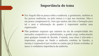 Importância do tema
 Em Angola fala-se pouco sobre a auditoria, e geralmente, também se
faz poucas auditorias, ou pelo menos é o que nos mostram. Mas é
um pouco compreensível, visto que muitos não têm a formação para
tal e nem a informação do quanto é importante auditar uma
organização.
 Não podemos esquecer que estamos na era da complexidade dos
mercados competitivos e globalizados, a gestão exige conhecimento
para qualquer tomada de decisão. Contudo, esse tema é relevante e
importante, porque no fundo a auditoria combate às fraudes, a
mesma é responsável por avaliar as contas que já foram avaliadas, aí
nasce à verdadeira importância da auditoria.
 