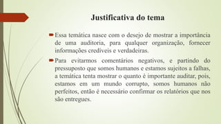 Justificativa do tema
Essa temática nasce com o desejo de mostrar a importância
de uma auditoria, para qualquer organização, fornecer
informações credíveis e verdadeiras.
Para evitarmos comentários negativos, e partindo do
pressuposto que somos humanos e estamos sujeitos a falhas,
a temática tenta mostrar o quanto é importante auditar, pois,
estamos em um mundo corrupto, somos humanos não
perfeitos, então é necessário confirmar os relatórios que nos
são entregues.
 
