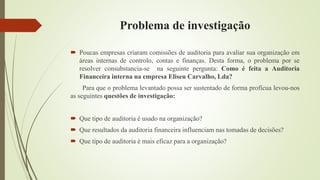 Problema de investigação
 Poucas empresas criaram comissões de auditoria para avaliar sua organização em
áreas internas de controlo, contas e finanças. Desta forma, o problema por se
resolver consubstancia-se na seguinte pergunta: Como é feita a Auditoria
Financeira interna na empresa Eliseu Carvalho, Lda?
Para que o problema levantado possa ser sustentado de forma profícua levou-nos
as seguintes questões de investigação:
 Que tipo de auditoria é usado na organização?
 Que resultados da auditoria financeira influenciam nas tomadas de decisões?
 Que tipo de auditoria é mais eficaz para a organização?
 
