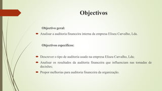 Objectivos
Objectivo geral:
 Analisar a auditoria financeira interna da empresa Eliseu Carvalho, Lda.
Objectivos específicos:
 Descrever o tipo de auditoria usado na empresa Eliseu Carvalho, Lda;
 Analisar os resultados da auditoria financeira que influenciam nas tomadas de
decisões;
 Propor melhorias para auditoria financeira da organização.
 