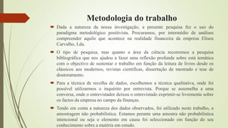 Metodologia do trabalho
 Dada a natureza da nossa investigação, a presente pesquisa fez o uso do
paradigma metodológico positivista. Procuramos, por intermédio de análises
compreender aquilo que acontece na realidade financeira da empresa Eliseu
Carvalho, Lda.
 O tipo de pesquisa, mas quanto a área da ciência recorremos a pesquisa
bibliográfica que nos ajudou a fazer uma reflexão profunda sobre está temática
com o objectivo de sustentar o trabalho em função da leitura de livros desde os
clássicos aos modernos, revistas cientifícas, dissertação de mestrado e tese de
doutoramento.
 Para a técnica de recolha de dados, escolhemos a técnica qualitativa, onde foi
possível utilizarmos o inquérito por entrevista. Porque se assemelha a uma
conversa, onde o entrevistador deixou o entrevistado exprimir-se livremente sobre
os factos da empresa no campo da finanças.
 Tendo em conta a natureza dos dados observados, foi utilizado neste trabalho, a
amostragem não probabilística. Estamos perante uma amostra não probabilística
intencional ou seja o elemento em causa foi seleccionado em função do seu
conhecimento sobre a matéria em estudo.
 