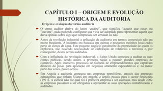 CAPÍTULO I – ORIGEM E EVOLUÇÃO
HISTÓRICA DAAUDITORIA
Origem e evolução do termo auditoria
 O termo auditor deriva do latim “audire”, que significa "aquele que ouve, ou
"ouvinte", nada podendo configurar que viria ser adoptado para representar aquele que
daria opinião sobre algo que comprovou ser verdade ou não.
 Antes da revolução industrial a aplicação da auditoria em termos comerciais não era
muito freqüente. A indústria era baseada em quintas e pequenos moinhos localizados
perto de cursos de água. Este pequeno negócio geralmente da propriedade de quem os
explorava, não havendo necessidade de elaboração de relatórios a terceiros e, por
conseguinte, destes serem auditados.
 Com a influência da revolução industrial, o Reino Unido começou a auditar as suas
contas públicas, sendo assim, a primeira nação a possuir grandes empresas de
comércio. Após inúmeros processos de falência de empreendimentos que captavam
dinheiro do povo, para aplicação em negócios altamente especulativos e, na maior
parte das vezes, pouco sérios.
 Em Angola a auditoria começou nas empresas petrolíferas, através das empresas
estrangeiras que tinham filiares em Angola, e depois passou para o sector financeiro
(1991). A ciência não diz qual foi à primeira empresa a ser auditada, mas desde 2002
as empresas passaram a ser obrigadas a apresentar as suas operações contabilizadas e
auditadas.
 